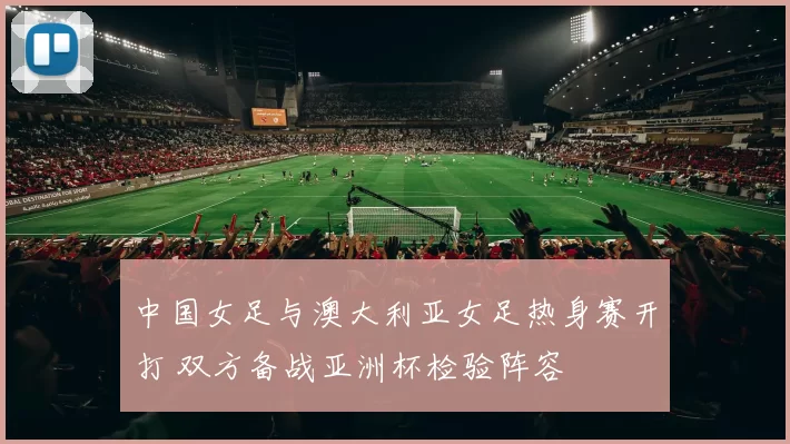 中国女足与澳大利亚女足热身赛开打 双方备战亚洲杯检验阵容
