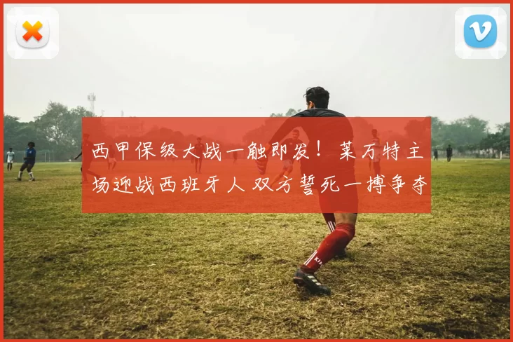 西甲保级大战一触即发！莱万特主场迎战西班牙人 双方誓死一搏争夺关键3分