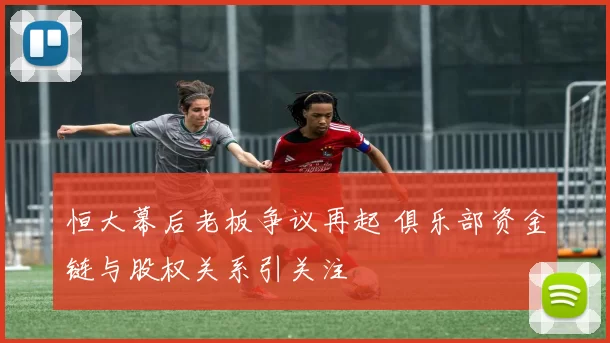 恒大幕后老板争议再起 俱乐部资金链与股权关系引关注