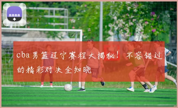 cba男篮辽宁赛程大揭秘！不容错过的精彩对决全知晓