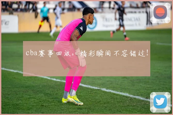 cba赛事回放，精彩瞬间不容错过！