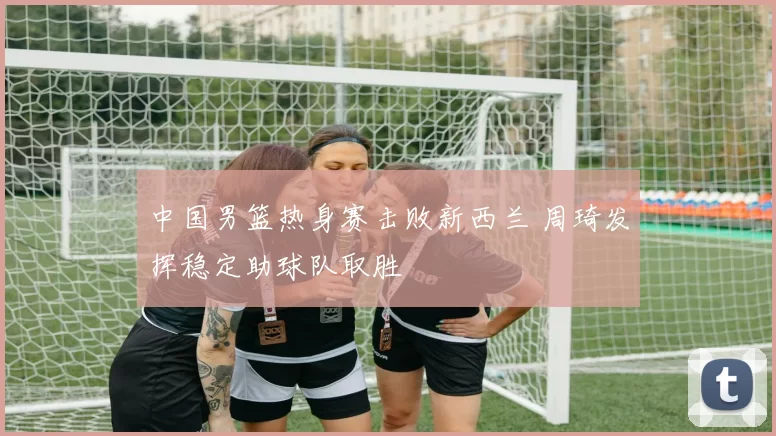 中国男篮热身赛击败新西兰 周琦发挥稳定助球队取胜