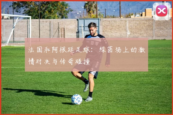 法国和阿根廷足球：绿茵场上的激情对决与传奇碰撞