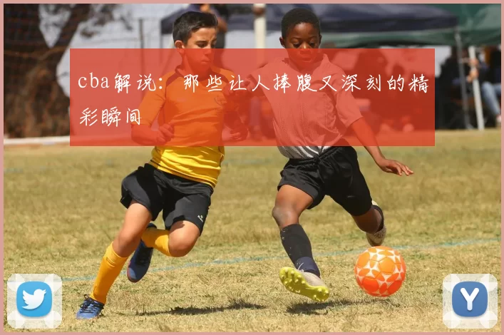 cba解说：那些让人捧腹又深刻的精彩瞬间