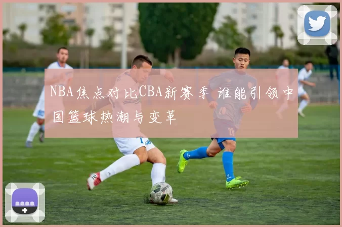 NBA焦点对比CBA新赛季 谁能引领中国篮球热潮与变革
