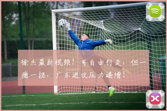 徐杰最新视频！可自由行走，但一瘸一拐，广东进攻压力递增！