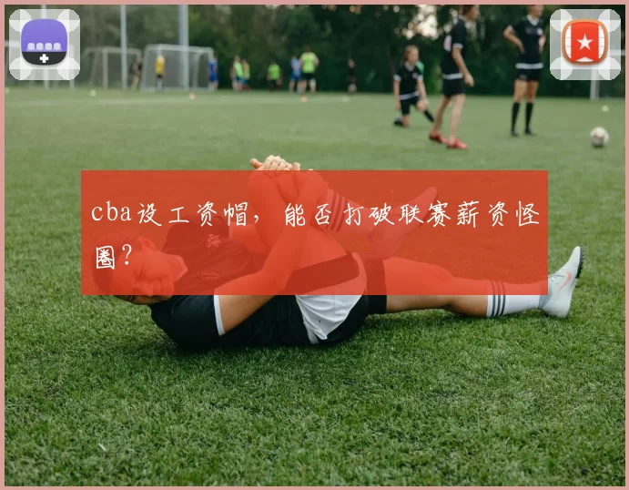 cba设工资帽,能否打破联赛薪资怪圈?