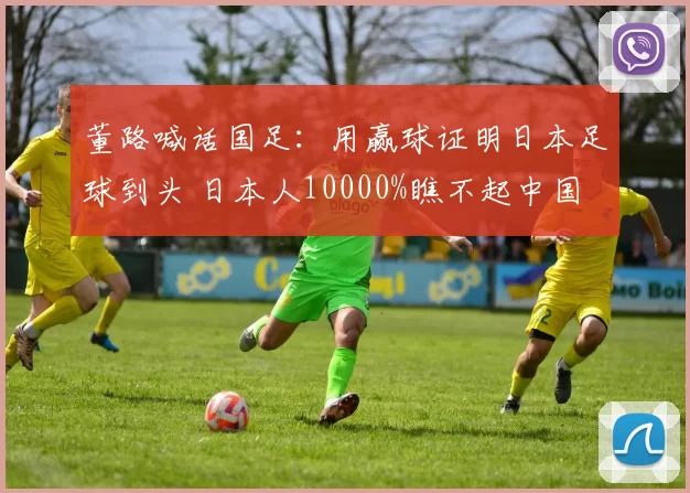 董路喊话国足：用赢球证明日本足球到头 日本人10000%瞧不起中国