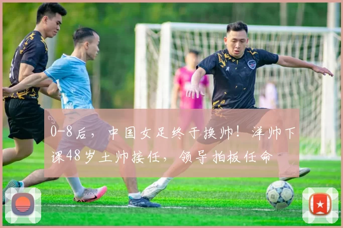 0-8后，中国女足终于换帅！洋帅下课48岁土帅接任，领导拍板任命