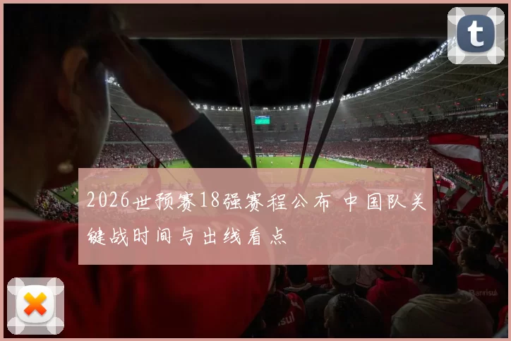 2026世预赛18强赛程公布 中国队关键战时间与出线看点