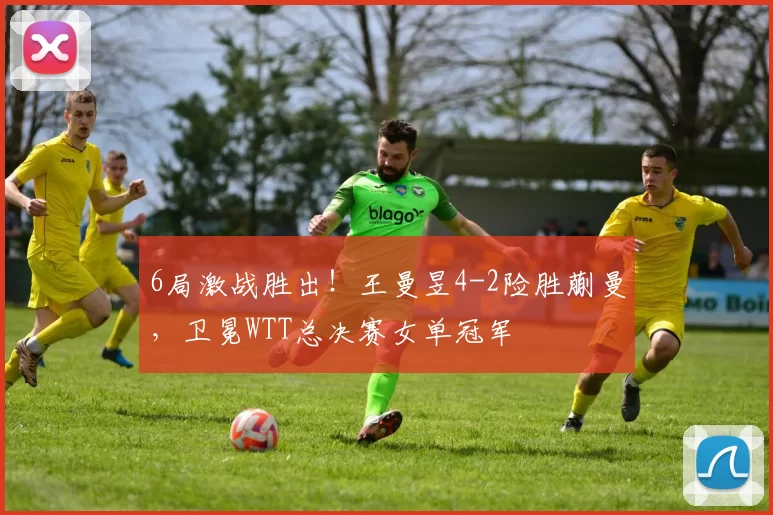 6局激战胜出！王曼昱4-2险胜蒯曼，卫冕WTT总决赛女单冠军