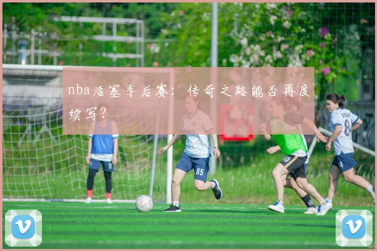 nba活塞季后赛：传奇之路能否再度续写？