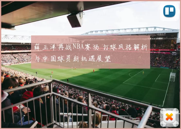 薛玉洋再战NBA赛场 打球风格解析与中国球员新机遇展望