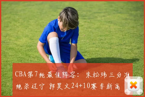CBA第7轮最佳阵容：朱松玮三分准绝杀辽宁 郭昊文24+10赛季新高
