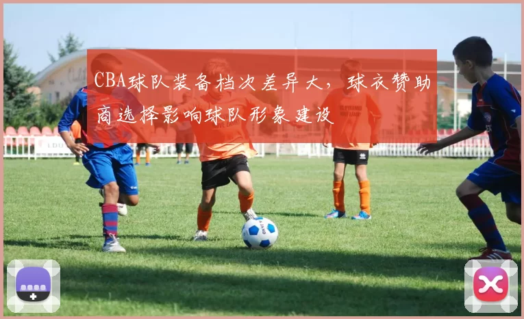 CBA球队装备档次差异大，球衣赞助商选择影响球队形象建设