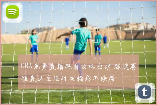 CBA免费直播观看攻略出炉 球迷赛程直达主场对决精彩不缺席