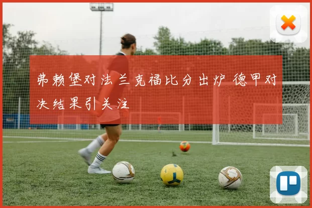 弗赖堡对法兰克福比分出炉 德甲对决结果引关注
