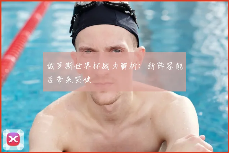 俄罗斯世界杯战力解析:新阵容能否带来突破