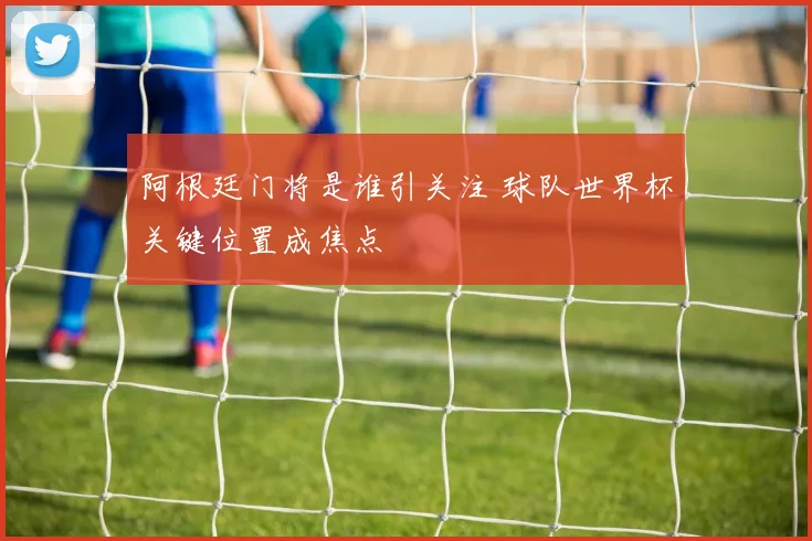 阿根廷门将是谁引关注 球队世界杯关键位置成焦点