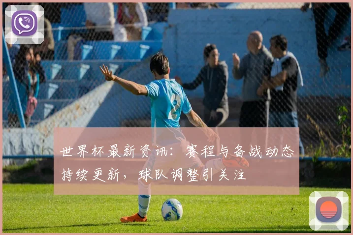 世界杯最新资讯：赛程与备战动态持续更新，球队调整引关注