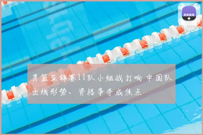 男篮亚锦赛11队小组战打响 中国队出线形势、资格争夺成焦点