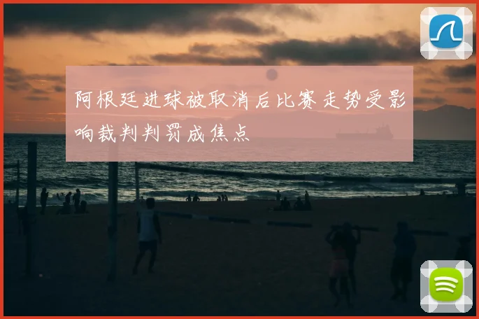 阿根廷进球被取消后比赛走势受影响裁判判罚成焦点