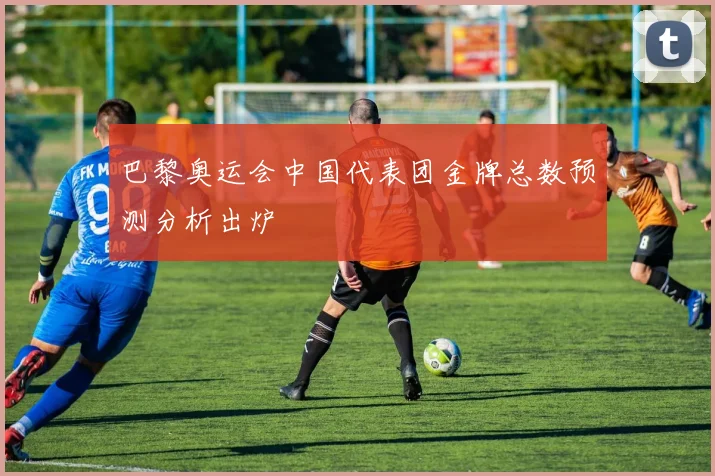 巴黎奥运会中国代表团金牌总数预测分析出炉