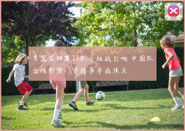男篮亚锦赛11队小组战打响 中国队出线形势、资格争夺成焦点