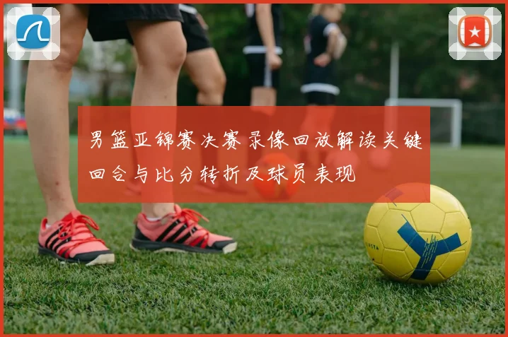 男篮亚锦赛决赛录像回放解读关键回合与比分转折及球员表现