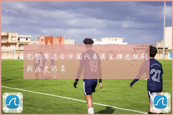 巴黎奥运会中国代表团金牌总数刷新历史记录
