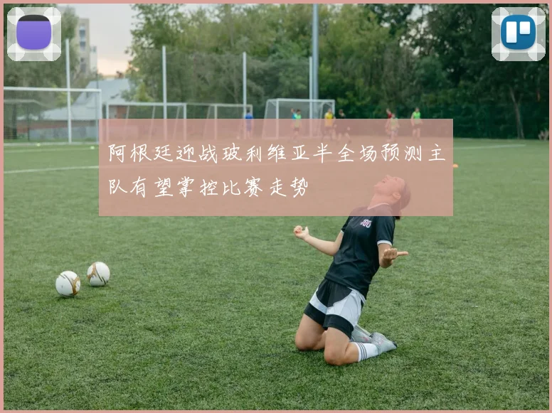 阿根廷迎战玻利维亚半全场预测主队有望掌控比赛走势