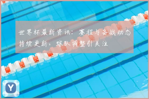 世界杯最新资讯:赛程与备战动态持续更新,球队调整引关注