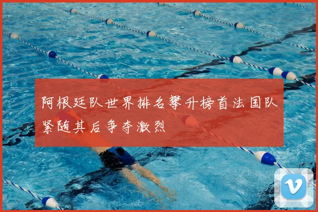 阿根廷队世界排名攀升榜首法国队紧随其后争夺激烈