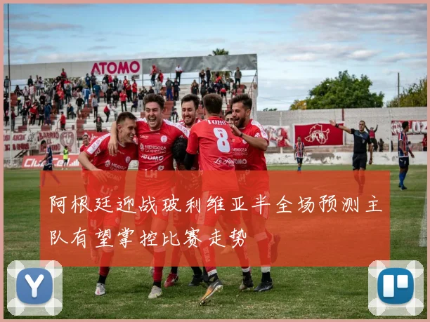 阿根廷迎战玻利维亚半全场预测主队有望掌控比赛走势