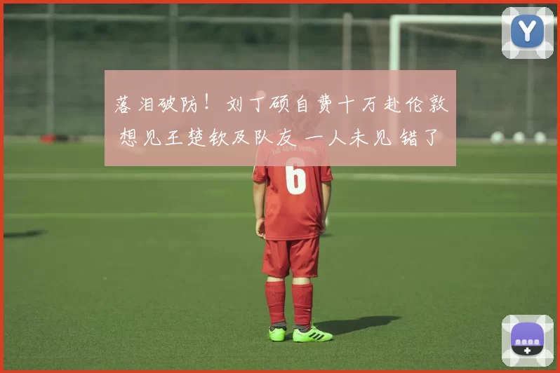 落泪破防！刘丁硕自费十万赴伦敦 想见王楚钦及队友 一人未见 错了？