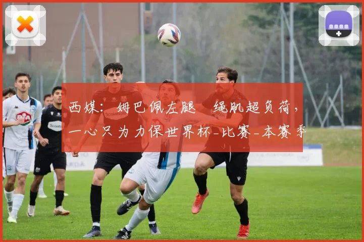 西媒：姆巴佩左腿腘绳肌超负荷，一心只为力保世界杯_比赛_本赛季_西班牙人