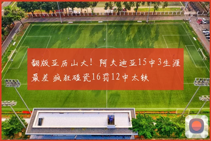 翻版亚历山大！阿夫迪亚15中3生涯最差 疯狂碰瓷16罚12中太铁