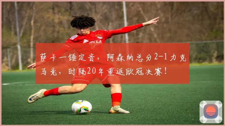 萨卡一锤定音，阿森纳总分2-1力克马竞，时隔20年重返欧冠决赛！