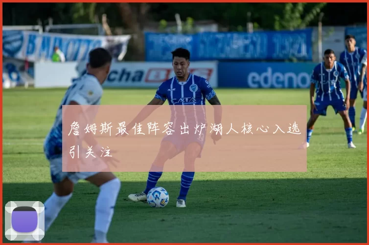 詹姆斯最佳阵容出炉湖人核心入选引关注