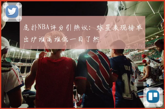 虎扑NBA评分引热议：球星表现榜单出炉谁高谁低一目了然