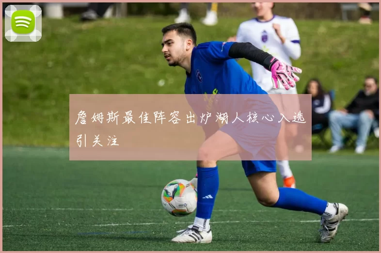 詹姆斯最佳阵容出炉湖人核心入选引关注