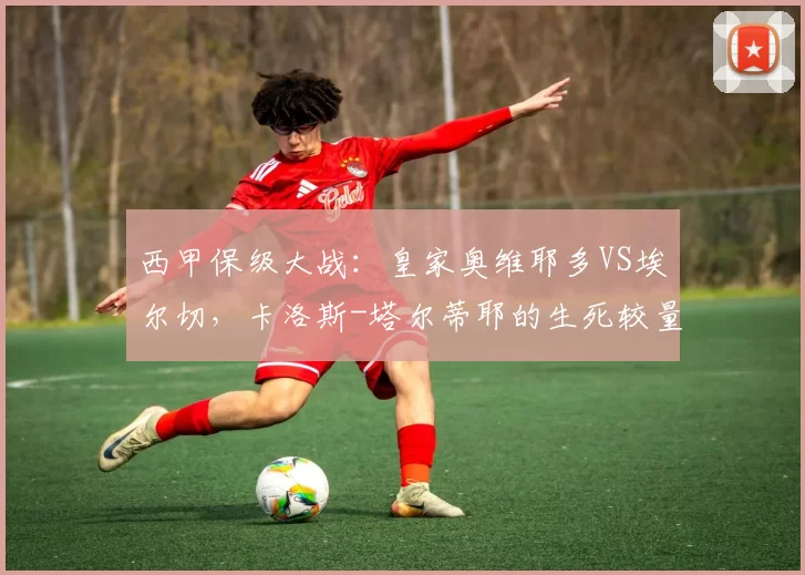 西甲保级大战：皇家奥维耶多VS埃尔切，卡洛斯-塔尔蒂耶的生死较量！