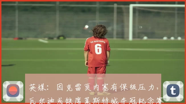 英媒：因克雷莫内塞有保级压力，瓦尔迪或缺席莱斯特城夺冠纪念赛