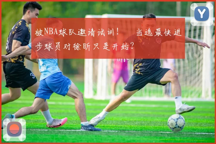 被NBA球队邀请试训！​当选最快进步球员对徐昕只是开始？